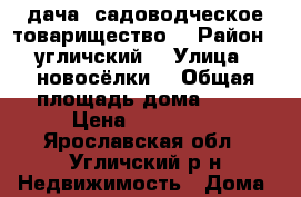 дача  садоводческое товарищество  › Район ­ угличский  › Улица ­ новосёлки  › Общая площадь дома ­ 50 › Цена ­ 250 000 - Ярославская обл., Угличский р-н Недвижимость » Дома, коттеджи, дачи продажа   